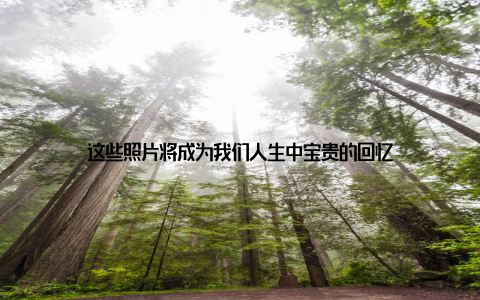 这些照片将成为我们人生中宝贵的回忆