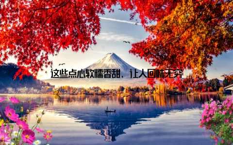 这些点心软糯香甜, 让人回味无穷