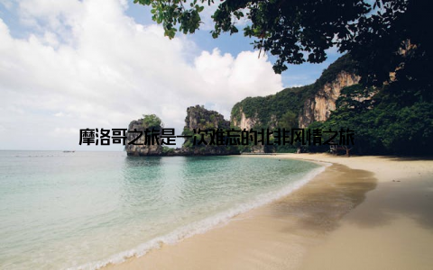 摩洛哥之旅是一次难忘的北非风情之旅