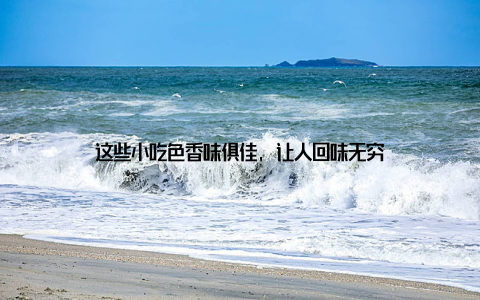 这些小吃色香味俱佳, 让人回味无穷